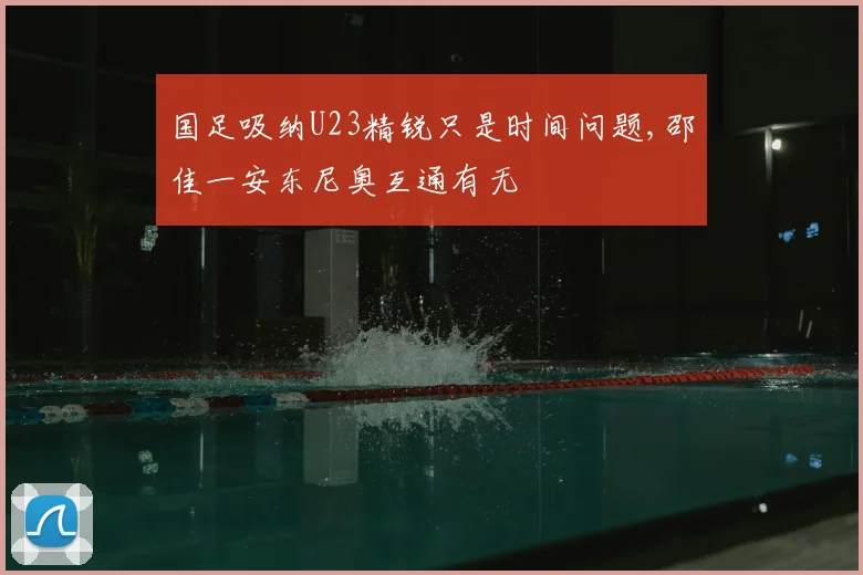 国足吸纳U23精锐只是时间问题,邵佳一安东尼奥互通有无