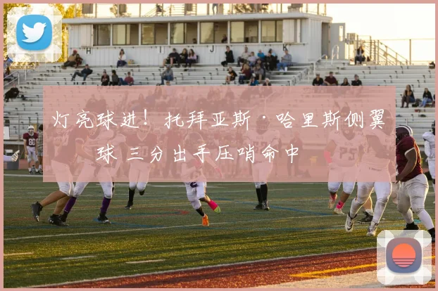 灯亮球进！托拜亚斯·哈里斯侧翼接球 三分出手压哨命中