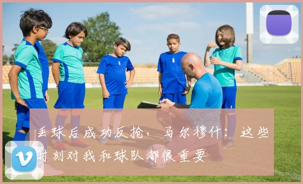 丢球后成功反抢，马尔穆什：这些时刻对我和球队都很重要