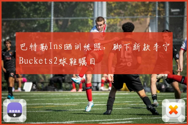 巴特勒Ins晒训练照，脚下新款李宁Buckets2球鞋瞩目
