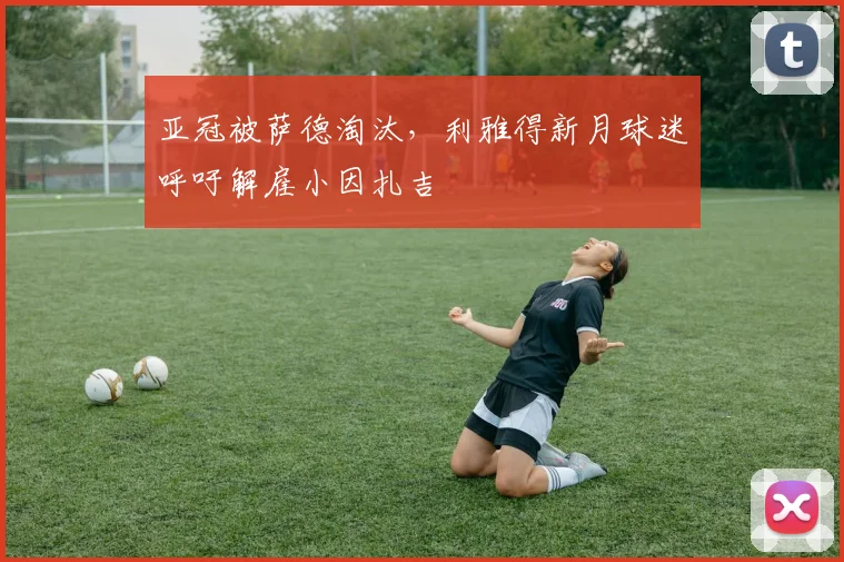 亚冠被萨德淘汰，利雅得新月球迷呼吁解雇小因扎吉