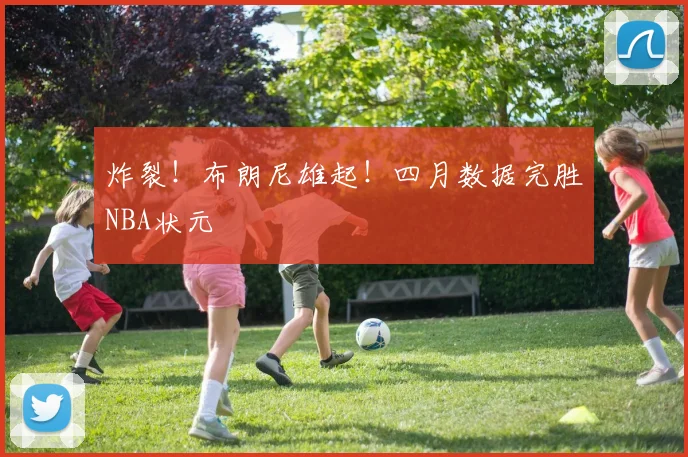 炸裂！布朗尼雄起！四月数据完胜NBA状元