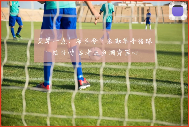 灵犀一点！布兰登·米勒单手将球拨给怀特 后者三分洞穿篮心