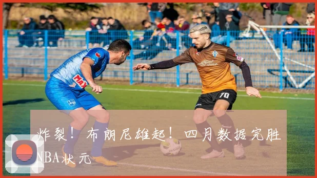 炸裂！布朗尼雄起！四月数据完胜NBA状元