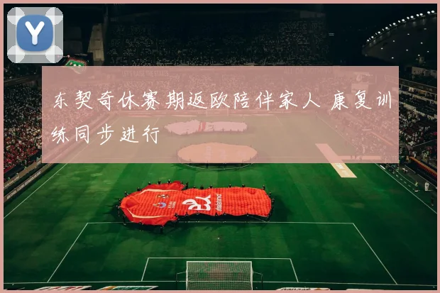 东契奇休赛期返欧陪伴家人 康复训练同步进行