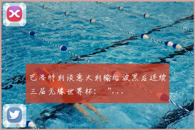 巴洛特利谈意大利输给波黑后连续三届无缘世界杯：“...