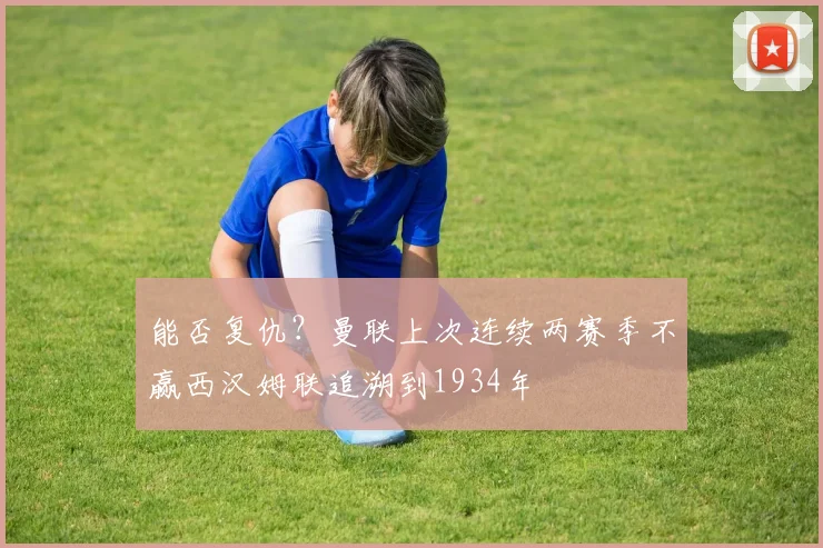 能否复仇？曼联上次连续两赛季不赢西汉姆联追溯到1934年