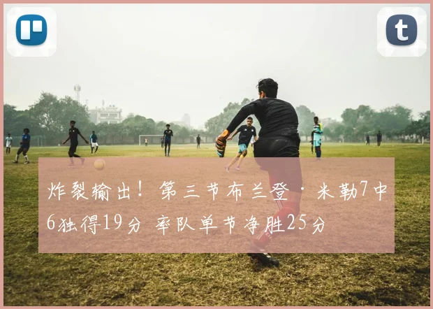 炸裂输出！第三节布兰登·米勒7中6独得19分 率队单节净胜25分