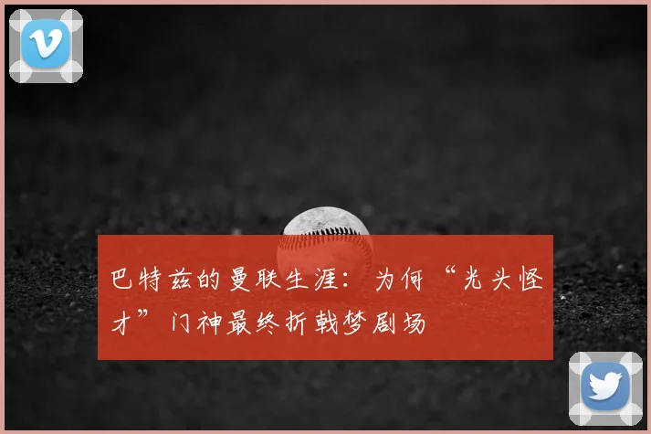 巴特兹的曼联生涯：为何“光头怪才”门神最终折戟梦剧场