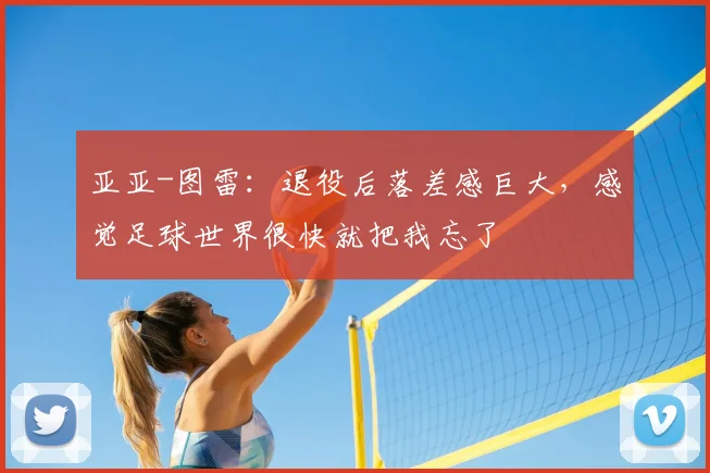 亚亚-图雷：退役后落差感巨大，感觉足球世界很快就把我忘了